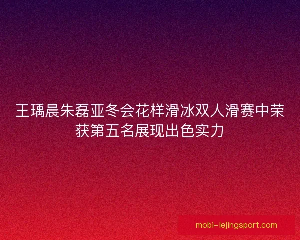 王瑀晨朱磊亚冬会花样滑冰双人滑赛中荣获第五名展现出色实力