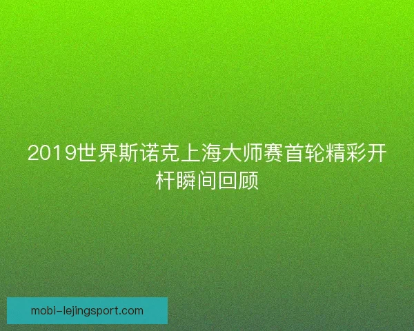 2019世界斯诺克上海大师赛首轮精彩开杆瞬间回顾