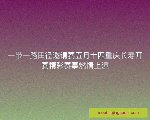 一带一路田径邀请赛五月十四重庆长寿开赛精彩赛事燃情上演