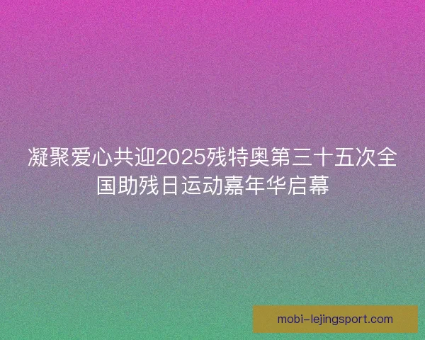凝聚爱心共迎2025残特奥第三十五次全国助残日运动嘉年华启幕