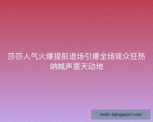 莎莎人气火爆提前退场引爆全场观众狂热呐喊声震天动地