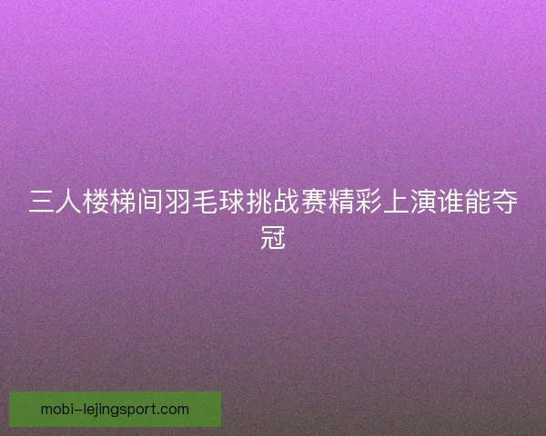 三人楼梯间羽毛球挑战赛精彩上演谁能夺冠 三人楼梯间羽毛球挑战赛精彩上演谁能夺冠