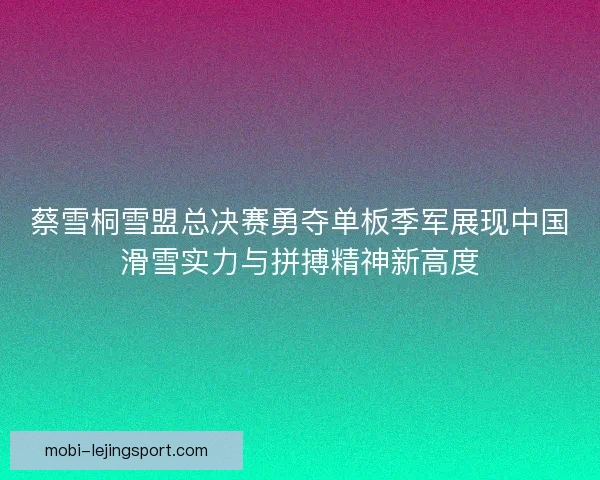 蔡雪桐雪盟总决赛勇夺单板季军展现中国滑雪实力与拼搏精神新高度 蔡雪桐雪盟总决赛勇夺单板季军展现中国滑雪实力与拼搏精神新高度