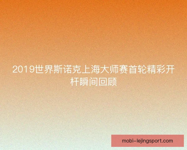 2019世界斯诺克上海大师赛首轮精彩开杆瞬间回顾 2019世界斯诺克上海大师赛首轮精彩开杆瞬间回顾