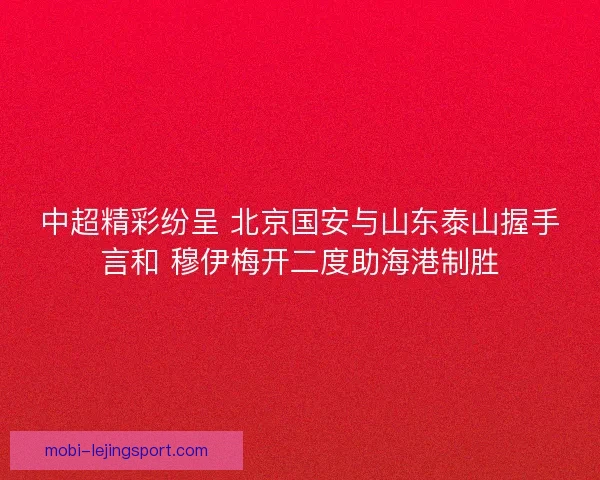 中超精彩纷呈 北京国安与山东泰山握手言和 穆伊梅开二度助海港制胜