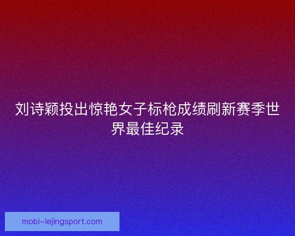 刘诗颖投出惊艳女子标枪成绩刷新赛季世界最佳纪录 刘诗颖投出惊艳女子标枪成绩刷新赛季世界最佳纪录