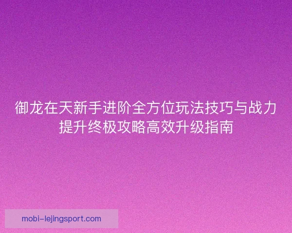 御龙在天新手进阶全方位玩法技巧与战力提升终极攻略高效升级指南