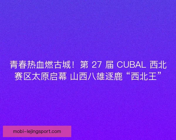 青春热血燃古城！第 27 届 CUBAL 西北赛区太原启幕 山西八雄逐鹿 “西北王”