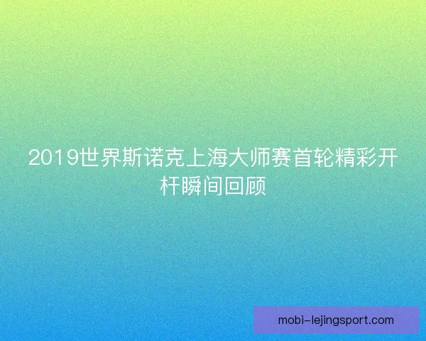 2019世界斯诺克上海大师赛首轮精彩开杆瞬间回顾